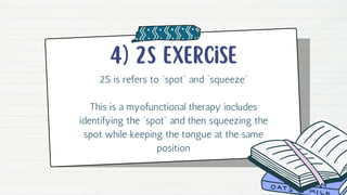 4) 2s exercise
2S is refers to “spot” and “squeeze”
This is a myofunctional therapy includes
identifying the “spot” and then squeezing the
spot while keeping the tongue at the same
position
 