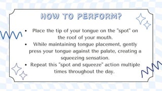 Place the tip of your tongue on the "spot" on
the roof of your mouth.
While maintaining tongue placement, gently
press your tongue against the palate, creating a
squeezing sensation.
Repeat this "spot and squeeze" action multiple
times throughout the day.
HOW TO PERFORM?
HOW TO PERFORM?
 