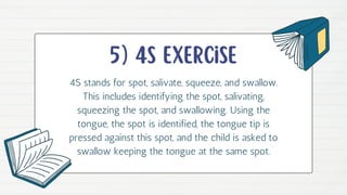 5) 4s exercise
4S stands for spot, salivate, squeeze, and swallow.
This includes identifying the spot, salivating,
squeezing the spot, and swallowing. Using the
tongue, the spot is identified, the tongue tip is
pressed against this spot, and the child is asked to
swallow keeping the tongue at the same spot.
 