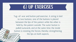 6) lip exercises
Tug-of-war and button pull exercise: A string is tied
to two buttons; one of the buttons is placed
between the lips of the patient while the other is
held by the patient outside. The outer button is
pulled outwards, and at the same time, the inside
button is resisting the forces, thereby strengthening
the lips on both aspects.
 
