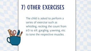 7) other exercises
The child is asked to perform a
series of exercise such as
whistling, reciting the count from
60 to 69, gargling, yawning, etc.
to tone the respective muscles.
 