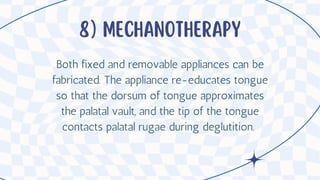 8) Mechanotherapy
Both fixed and removable appliances can be
fabricated. The appliance re-educates tongue
so that the dorsum of tongue approximates
the palatal vault, and the tip of the tongue
contacts palatal rugae during deglutition.
 