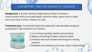 CASE REPORT : PRE-ORTHODONTIC TRAINER
Background: a 9-year-old boy diagnosed as Class II division 1
malocclusion with protruded upper anterior teeth, space loss in lower
arch and Class 2 molar relation on side.
Treatment plan: Functional treatment approach was decided using pre
orthodontic T4K trainer for 12 months.
Correcting maxillary teeth’s proclination
1.
Relieve crowding of lower anterior teeth
2.
Enhance the arch shapes and tongue’s resting
position
3.
Establish the skeletal and molar class I relationship
4.
 