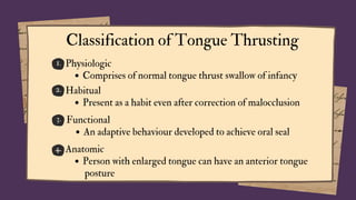 1.
2.
3.
4.
Classification of Tongue Thrusting
Physiologic
Comprises of normal tongue thrust swallow of infancy
Habitual
Present as a habit even after correction of malocclusion
Functional
An adaptive behaviour developed to achieve oral seal
Anatomic
Person with enlarged tongue can have an anterior tongue
posture
 