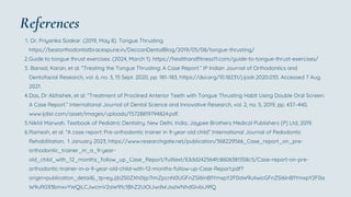 Dr. Priyanka Soakar. (2019, May 8). Tongue Thrusting.
https://bestorthodontistbracespune.in/DeccanDentalBlog/2019/05/08/tongue-thrusting/
1.
Guide to tongue thrust exercises. (2024, March 1). https://healthandfitness11.com/guide-to-tongue-thrust-exercises/
2.
Bansal, Karan, et al. “Treating the Tongue Thrusting: A Case Report.” IP Indian Journal of Orthodontics and
Dentofacial Research, vol. 6, no. 3, 15 Sept. 2020, pp. 181–183, https://doi.org/10.18231/j.ijodr.2020.035. Accessed 7 Aug.
2021.
3.
Das, Dr Abhishek, et al. “Treatment of Proclined Anterior Teeth with Tongue Thrusting Habit Using Double Oral Screen:
A Case Report.” International Journal of Dental Science and Innovative Research, vol. 2, no. 5, 2019, pp. 437–440,
www.ijdsir.com/asset/images/uploads/15728819794824.pdf.
4.
Nikhil Marwah. Textbook of Pediatric Dentistry. New Delhi, India, Jaypee Brothers Medical Publishers (P) Ltd, 2019.
5.
Ramesh, et al. “A case report: Pre-orthodontic trainer in 9-year-old child” International Journal of Pedodontic
Rehabilitation, 1 January 2023, https://www.researchgate.net/publication/368229566_Case_report_on_pre-
orthodontic_trainer_in_a_9-year-
old_child_with_12_months_follow_up_Case_Report/fulltext/63dd242564fc8606381358c5/Case-report-on-pre-
orthodontic-trainer-in-a-9-year-old-child-with-12-months-follow-up-Case-Report.pdf?
origin=publication_detail&_tp=eyJjb250ZXh0Ijp7ImZpcnN0UGFnZSI6InB1YmxpY2F0aW9uIiwicGFnZSI6InB1YmxpY2F0a
W9uRG93bmxvYWQiLCJwcmV2aW91c1BhZ2UiOiJwdWJsaWNhdGlvbiJ9fQ
6.
References
 