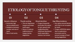 ETIOLOGYOFTONGUETHRUSTING
Genetic influence
Extremely high
narrow palatal arch
Imbalance between
number and size of
teeth
Size of oral cavity
01 02 03 04
Thumb sucking
This act depresses
tongue and keeps
teeth apart
Hence, it induces
malfunctions of
tongue during
deglutition
Mixed dentition
Tongue frequently
protrudes into space
at rest, speech and
swallowing when
child loses deciduous
teeth especially a
canine or an incisor
Gap filling tendency
Any space around dental
arch that is not occupied
by teeth
Tongue will fill this space
due to exploratory
excursions and to
prevent escape of food
during deglutition
 
