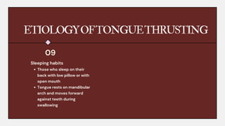 ETIOLOGYOFTONGUETHRUSTING
Sleeping habits
Those who sleep on their
back with low pillow or with
open mouth
Tongue rests on mandibular
arch and moves forward
against teeth during
swallowing
09
 