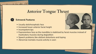 1.
Anterior Tongue Thrust
Usually dolichocephalic face
Increased lower anterior facial height
Incompetent lips
Expresionless face as the mandible is stabilized by facial muscles instead of
masticatory muscles during deglutition
Speech problems like sibiliant distortions and lisping
Abnormal mentalis muscle activity is seen
Extraoral Features
 