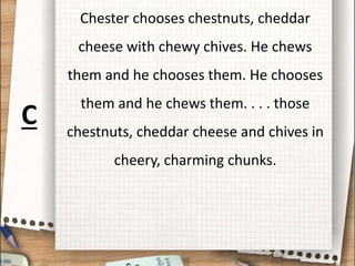 Chester chooses chestnuts, cheddar
cheese with chewy chives. He chews
them and he chooses them. He chooses
them and he chews them. . . . those
chestnuts, cheddar cheese and chives in
cheery, charming chunks.
C
 