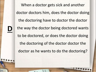 When a doctor gets sick and another
doctor doctors him, does the doctor doing
the doctoring have to doctor the doctor
the way the doctor being doctored wants
to be doctored, or does the doctor doing
the doctoring of the doctor doctor the
doctor as he wants to do the doctoring?
D
 