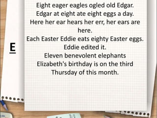 Eight eager eagles ogled old Edgar.
Edgar at eight ate eight eggs a day.
Here her ear hears her err, her ears are
here.
Each Easter Eddie eats eighty Easter eggs.
Eddie edited it.
Eleven benevolent elephants
Elizabeth's birthday is on the third
Thursday of this month.
E
 