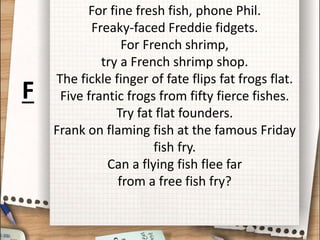 For fine fresh fish, phone Phil.
Freaky-faced Freddie fidgets.
For French shrimp,
try a French shrimp shop.
The fickle finger of fate flips fat frogs flat.
Five frantic frogs from fifty fierce fishes.
Try fat flat founders.
Frank on flaming fish at the famous Friday
fish fry.
Can a flying fish flee far
from a free fish fry?
F
 
