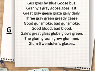 Gus goes by Blue Goose bus.
Granny's gray goose goes last.
Great gray geese graze gaily daily.
Three gray green greedy geese,
Good gunsmoke, bad gunsmoke.
Good blood, bad blood.
Gale's great glass globe glows green.
The glum groom grew glummer.
Glum Gwendolyn's glasses.
G
 