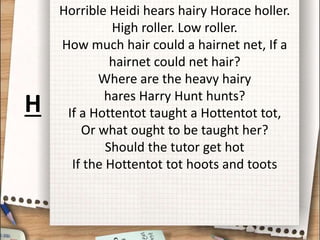 Horrible Heidi hears hairy Horace holler.
High roller. Low roller.
How much hair could a hairnet net, If a
hairnet could net hair?
Where are the heavy hairy
hares Harry Hunt hunts?
If a Hottentot taught a Hottentot tot,
Or what ought to be taught her?
Should the tutor get hot
If the Hottentot tot hoots and toots
H
 
