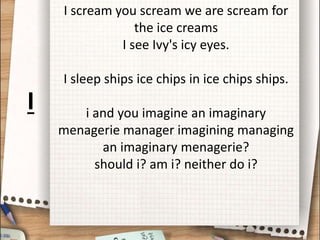 I scream you scream we are scream for
the ice creams
I see Ivy's icy eyes.
I sleep ships ice chips in ice chips ships.
i and you imagine an imaginary
menagerie manager imagining managing
an imaginary menagerie?
should i? am i? neither do i?
I
 