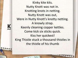 Kinky kite kits.
Nutty Knott was not in.
Knotting knots in netting.
Nutty Knott was out,
Were in Nutty Knott's knotty netting.
A knowly strap.
Keenly cleaning copper kettles.
Come kick six sticks quick.
Kiss her quickest!
King Thistle stuck a thousand thistles in
the thistle of his thumb
K
 
