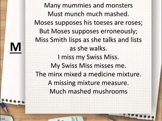 Many mummies and monsters
Must munch much mashed.
Moses supposes his toeses are roses;
But Moses supposes erroneously;
Miss Smith lisps as she talks and lists
as she walks.
I miss my Swiss Miss.
My Swiss Miss misses me.
The minx mixed a medicine mixture.
A missing mixture measure.
Much mashed mushrooms
M
 