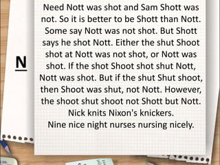 Need Nott was shot and Sam Shott was
not. So it is better to be Shott than Nott.
Some say Nott was not shot. But Shott
says he shot Nott. Either the shut Shoot
shot at Nott was not shot, or Nott was
shot. If the shot Shoot shot shut Nott,
Nott was shot. But if the shut Shut shoot,
then Shoot was shut, not Nott. However,
the shoot shut shoot not Shott but Nott.
Nick knits Nixon's knickers.
Nine nice night nurses nursing nicely.
N
 