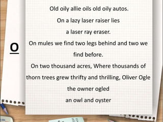 Old oily allie oils old oily autos.
On a lazy laser raiser lies
a laser ray eraser.
On mules we find two legs behind and two we
find before.
On two thousand acres, Where thousands of
thorn trees grew thrifty and thrilling, Oliver Ogle
the owner ogled
an owl and oyster
O
 