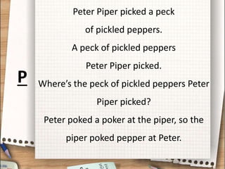 Peter Piper picked a peck
of pickled peppers.
A peck of pickled peppers
Peter Piper picked.
Where’s the peck of pickled peppers Peter
Piper picked?
Peter poked a poker at the piper, so the
piper poked pepper at Peter.
P
 