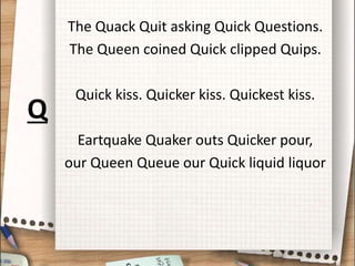 The Quack Quit asking Quick Questions.
The Queen coined Quick clipped Quips.
Quick kiss. Quicker kiss. Quickest kiss.
Eartquake Quaker outs Quicker pour,
our Queen Queue our Quick liquid liquor
Q
 