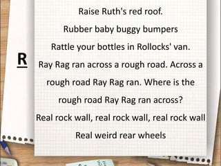 Raise Ruth's red roof.
Rubber baby buggy bumpers
Rattle your bottles in Rollocks' van.
Ray Rag ran across a rough road. Across a
rough road Ray Rag ran. Where is the
rough road Ray Rag ran across?
Real rock wall, real rock wall, real rock wall
Real weird rear wheels
R
 