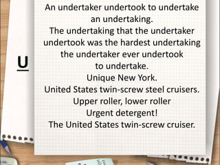 An undertaker undertook to undertake
an undertaking.
The undertaking that the undertaker
undertook was the hardest undertaking
the undertaker ever undertook
to undertake.
Unique New York.
United States twin-screw steel cruisers.
Upper roller, lower roller
Urgent detergent!
The United States twin-screw cruiser.
U
 