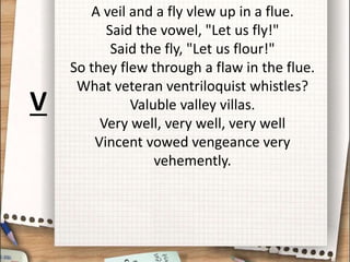 A veil and a fly vlew up in a flue.
Said the vowel, "Let us fly!"
Said the fly, "Let us flour!"
So they flew through a flaw in the flue.
What veteran ventriloquist whistles?
Valuble valley villas.
Very well, very well, very well
Vincent vowed vengeance very
vehemently.
V
 