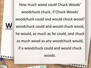 How much wood could Chuck Woods’
woodchuck chuck, if Chuck Woods’
woodchuck could and would chuck wood?
woodchuck could and would chuck wood,
he would, as much as he could, and chuck
as much wood as any woodchuck would,
if a woodchuck could and would chuck
woods.
W
 
