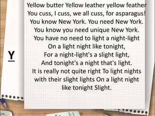 Yellow butter Yellow leather yellow feather
You cuss, I cuss, we all cuss, for asparagus!
You know New York. You need New York.
You know you need unique New York.
You have no need to light a night-light
On a light night like tonight,
For a night-light's a slight light,
And tonight's a night that's light.
It is really not quite right To light nights
with their slight lights On a light night
like tonight Slight.
Y
 