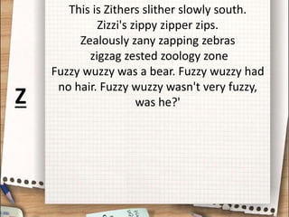 This is Zithers slither slowly south.
Zizzi's zippy zipper zips.
Zealously zany zapping zebras
zigzag zested zoology zone
Fuzzy wuzzy was a bear. Fuzzy wuzzy had
no hair. Fuzzy wuzzy wasn't very fuzzy,
was he?'
Z
 