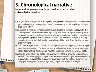 3. Chronological narrative
Because of its long sentence form, therefore it can be called
a chronological narrative.
When you write copy you have the right to copyright the copy you write. You can write
good and copyright but copyright doesn’t mean copy good – it might not be right
good copy, right?
Now, writers of religious services write rite, and thus have the right to copyright the
rite they write. Conservatives write right copy, and have the right to copyright the
right copy they write. A right wing cleric might write right rite, and have the right to
copyright the right rite he has the right to write. His editor has the job of making
the right rite copy right before the copyright would be right. Then it might be copy
good copyright.
Should Thom Wright decide to write, then Wright might write right rite, which Wright
has a right to copyright. Copying that rite would copy Wright’s right rite, and thus
violate copyright, so Wright would have the legal right to right the wrong. Right?
Legals write writs which is a right or not write writs right but all writs, copied or not,
are writs that are copyright. Judges make writers write writs right. Advertisers write
copy which is copyright the copy writer’s company, not the right of the writer to
copyright. Wrongfully copying a right writ, a right rite or copy is not right.
 