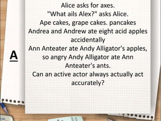 Alice asks for axes.
"What ails Alex?" asks Alice.
Ape cakes, grape cakes. pancakes
Andrea and Andrew ate eight acid apples
accidentally
Ann Anteater ate Andy Alligator's apples,
so angry Andy Alligator ate Ann
Anteater's ants.
Can an active actor always actually act
accurately?
A
 