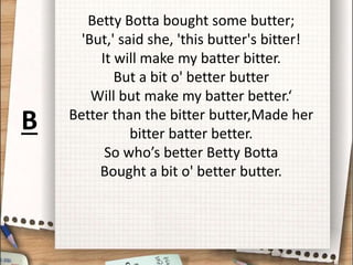 Betty Botta bought some butter;
'But,' said she, 'this butter's bitter!
It will make my batter bitter.
But a bit o' better butter
Will but make my batter better.‘
Better than the bitter butter,Made her
bitter batter better.
So who’s better Betty Botta
Bought a bit o' better butter.
B
 
