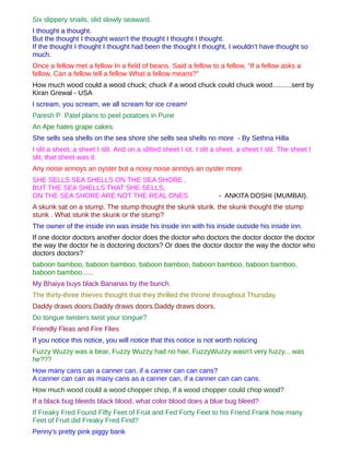 Six slippery snails, slid slowly seaward.
I thought a thought.
But the thought I thought wasn't the thought I thought I thought.
If the thought I thought I thought had been the thought I thought, I wouldn't have thought so
much.
Once a fellow met a fellow In a field of beans. Said a fellow to a fellow, "If a fellow asks a
fellow, Can a fellow tell a fellow What a fellow means?"
How much wood could a wood chuck; chuck if a wood chuck could chuck wood..........sent by
Kiran Grewal - USA
I scream, you scream, we all scream for ice cream!
Paresh P Patel plans to peel potatoes in Pune
An Ape hates grape cakes.
She sells sea shells on the sea shore she sells sea shells no more - By Sethna Hilla
I slit a sheet, a sheet I slit. And on a slitted sheet I sit. I slit a sheet, a sheet I slit. The sheet I
slit, that sheet was it.
Any noise annoys an oyster but a noisy noise annoys an oyster more.
SHE SELLS SEA SHELLS ON THE SEA SHORE ,
BUT THE SEA SHELLS THAT SHE SELLS,
ON THE SEA SHORE ARE NOT THE REAL ONES                                - ANKITA DOSHI (MUMBAI).
A skunk sat on a stump. The stump thought the skunk stunk. the skunk thought the stump
stunk . What stunk the skunk or the stump?
The owner of the inside inn was inside his inside inn with his inside outside his inside inn.
If one doctor doctors another doctor does the doctor who doctors the doctor doctor the doctor
the way the doctor he is doctoring doctors? Or does the doctor doctor the way the doctor who
doctors doctors?
baboon bamboo, baboon bamboo, baboon bamboo, baboon bamboo, baboon bamboo,
baboon bamboo......
My Bhaiya buys black Bananas by the bunch.
The thirty-three thieves thought that they thrilled the throne throughout Thursday.
Daddy draws doors.Daddy draws doors.Daddy draws doors.
Do tongue twisters twist your tongue?
Friendly Fleas and Fire Flies
If you notice this notice, you will notice that this notice is not worth noticing
Fuzzy Wuzzy was a bear, Fuzzy Wuzzy had no hair, FuzzyWuzzy wasn't very fuzzy... was
he???
How many cans can a canner can, if a canner can can cans?
A canner can can as many cans as a canner can, if a canner can can cans.
How much wood could a wood chopper chop, if a wood chopper could chop wood?
If a black bug bleeds black blood, what color blood does a blue bug bleed?
If Freaky Fred Found Fifty Feet of Fruit and Fed Forty Feet to his Friend Frank how many
Feet of Fruit did Freaky Fred Find?
Penny's pretty pink piggy bank
 
