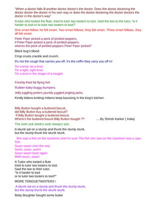 "When a doctor falls ill another doctor doctor's the doctor. Does the doctor doctoring the
doctor doctor the doctor in his own way or does the doctor doctoring the doctor doctors the
doctor in the doctor's way"
A tutor who tooted the flute, tried to tutor two tooters to toot. Said the two to the tutor, 'Is it
harder to toot or to tutor two tooters to toot?'
One smart fellow, he felt smart. Two smart fellows, they felt smart. Three smart fellows, they
all felt smart.
Peter Piper picked a peck of pickled peppers,
if Peter Piper picked a peck of pickled peppers,
wheres the peck of pickled peppers Peter Piper picked?
Black bug's blood.
Crisp crusts crackle and crunch.
It's not the cough that carries you off, it's the coffin they carry you off in!
Tie a knot, tie a knot.
Tie a tight, tight knot.
Tie a knot in the shape of a nought.

Freshly-fried fat flying fish
Rubber baby-buggy bumpers.
Jolly juggling jesters jauntily juggled jingling jacks.
Kindly kittens knitting mittens keep kazooing in the king's kitchen.


Billy Button bought a buttered biscuit,
did Billy Button buy a buttered biscuit?
 If Billy Button bought a buttered biscuit,
Where's the buttered biscuit Billy Button bought ??              .....By Shirish Karker ( India)
The sixth sick sheik's sixth sheep's sick.
A skunk sat on a stump and thunk the stump stunk,
but the stump thunk the skunk stunk.
 She saw a fish on the seashore and I'm sure The fish she saw on the seashore was a saw-
fish.
Swan swam over the sea,
Swim, swan, swim!
Swan swam back again
Well swum, swan!
A Tudor who tooted a flute
tried to tutor two tooters to toot.
Said the two to their tutor,
"Is it harder to toot
or to tutor two tooters to toot?"
MORE TONGUETWISTERS !
A skunk sat on a stump and thunk the stump stunk,
but the stump thunk the skunk stunk.
Betty Boughter bought some butter
 