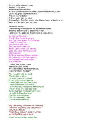 But she said the butter's bitter
If I put it in my batter
It will make my batter bitter
But a bit of better butter will make it better than the bitter butter
So she bought a bit of better butter
And put it in her batter
And her batter was not bitter
So t'was Betty Boughter bought a bit if better butter and put it in her
batter and her batter was not bitter.

Here's the answer:
The doctoring doctor doctors the doctor the way the
doctoring doctor wants to doctor the doctor.
Not the way the doctored doctor wants to be doctored.
Mr. See owned a saw.
And Mr. Soar owned a seesaw.
Now See's saw sawed Soar's seesaw
Before Soar saw See,
Which made Soar sore.
Had Soar seen See's saw
Before See sawed Soar's seesaw,
See's saw would not have sawed
Soar's seesaw.
So See's saw sawed Soar's seesaw.
But it was sad to see Soar so sore
Just because See's saw sawed
Soar's seesaw!
I cannot bear to see a bear
Bear down upon a hare.
When bare of hair he strips the hare,
Right there I cry, "Forbear!"
A tree toad loved a she-toad
Who lived up in a tree.
He was a two-toed tree toad
But a three-toed toad was she.
The two-toed tree toad tried to win
The three-toed she-toad's heart,
For the two-toed tree toad loved the ground
That the three-toed tree toad trod.
But the two-toed tree toad tried in vain.
He couldn't please her whim.
From her tree toad bower
With her three-toed power
The she-toad vetoed him.


Silly Sally swiftly shooed seven silly sheep.
The seven silly sheep Silly Sally shooed
shilly-shallied south.
These sheep shouldn't sleep in a shack;
sheep should sleep in a shed.
You've no need to light a night-light
 