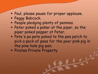  Paul, please pause for proper applause.
 Peggy Babcock.
 People pledging plenty of pennies.
 Peter poked a poker at the piper, so the
  piper poked pepper at Peter.
 Pete's pa pete poked to the pea patch to
  pick a peck of peas for the poor pink pig in
  the pine hole pig-pen.
 Pirates Private Property
 