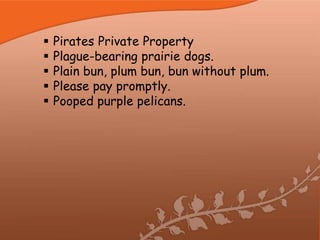    Pirates Private Property
   Plague-bearing prairie dogs.
   Plain bun, plum bun, bun without plum.
   Please pay promptly.
   Pooped purple pelicans.
 