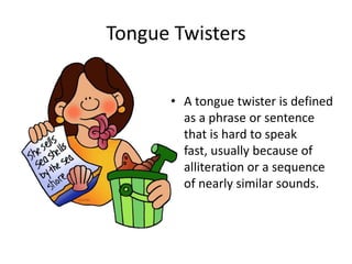 Tongue Twisters A tongue twister is defined as a phrase or sentence that is hard to speak fast, usually because of alliteration or a sequence of nearly similar sounds.  
