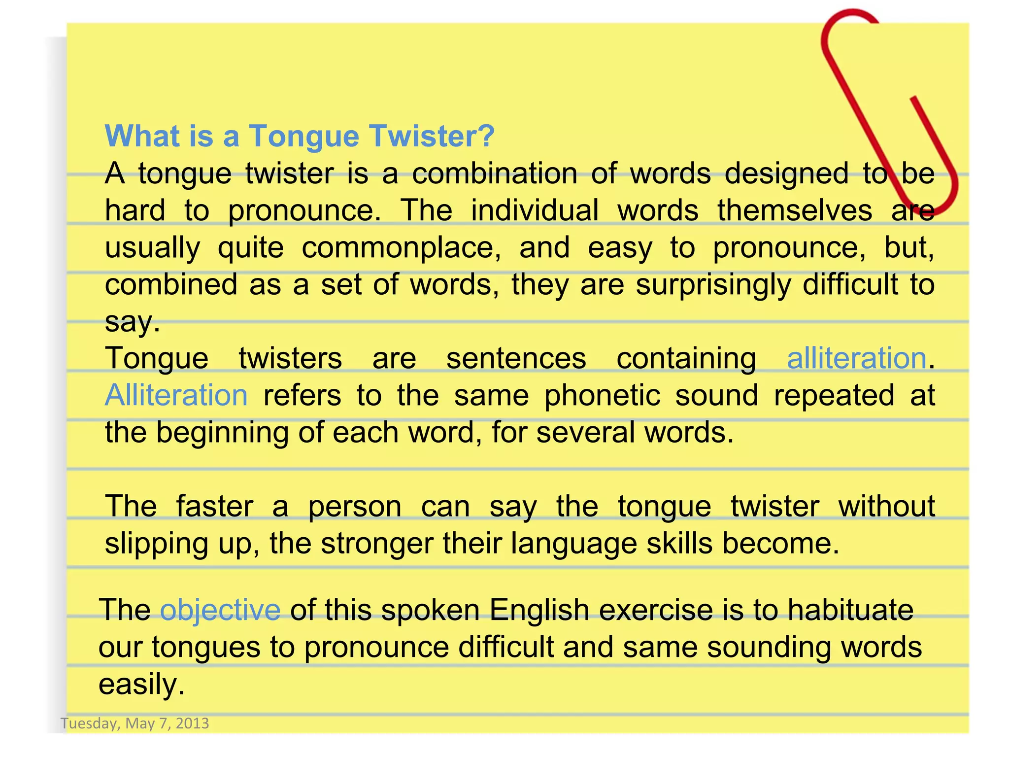 Tuesday, May 7, 2013
The objective of this spoken English exercise is to habituate
our tongues to pronounce difficult and same sounding words
easily.
What is a Tongue Twister?
A tongue twister is a combination of words designed to be
hard to pronounce. The individual words themselves are
usually quite commonplace, and easy to pronounce, but,
combined as a set of words, they are surprisingly difficult to
say.
Tongue twisters are sentences containing alliteration.
Alliteration refers to the same phonetic sound repeated at
the beginning of each word, for several words.
The faster a person can say the tongue twister without
slipping up, the stronger their language skills become.
 