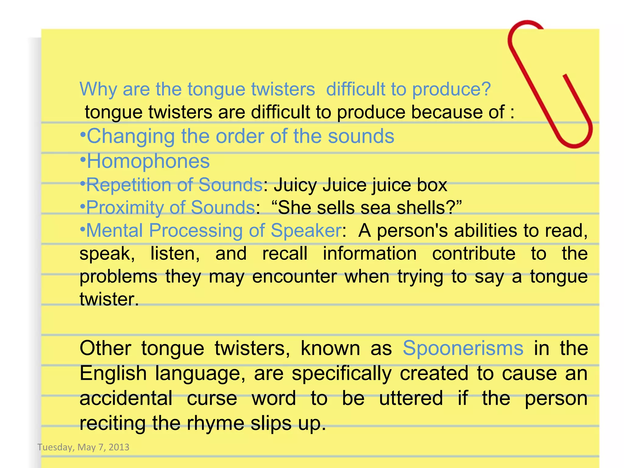 Tuesday, May 7, 2013
Why are the tongue twisters difficult to produce?
tongue twisters are difficult to produce because of :
•Changing the order of the sounds
•Homophones
•Repetition of Sounds: Juicy Juice juice box
•Proximity of Sounds: “She sells sea shells?”
•Mental Processing of Speaker: A person's abilities to read,
speak, listen, and recall information contribute to the
problems they may encounter when trying to say a tongue
twister.
Other tongue twisters, known as Spoonerisms in the
English language, are specifically created to cause an
accidental curse word to be uttered if the person
reciting the rhyme slips up.
 