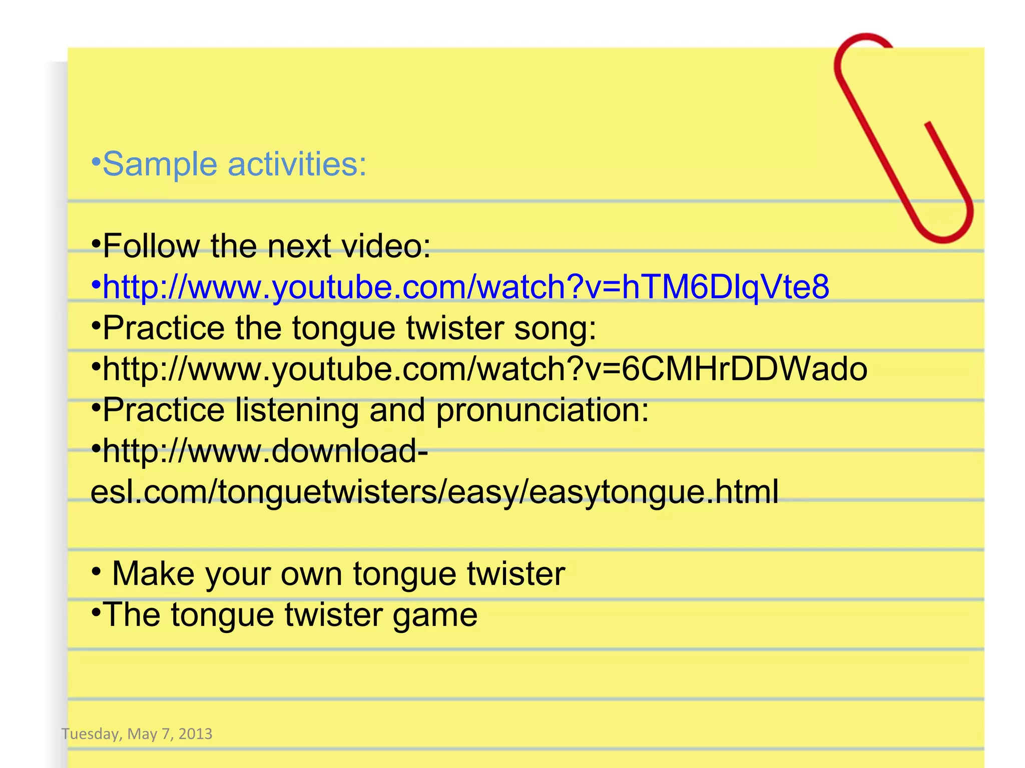 Tuesday, May 7, 2013
•Sample activities:
•Follow the next video:
•http://www.youtube.com/watch?v=hTM6DlqVte8
•Practice the tongue twister song:
•http://www.youtube.com/watch?v=6CMHrDDWado
•Practice listening and pronunciation:
•http://www.download-
esl.com/tonguetwisters/easy/easytongue.html
• Make your own tongue twister
•The tongue twister game
 