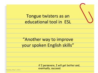 Tongue twisters as an
educational tool in ESL
“Another way to improve
your spoken English skills”
Tuesday, May 7, 2013
if I persevere, I will get better and,
eventually, succeed.
 