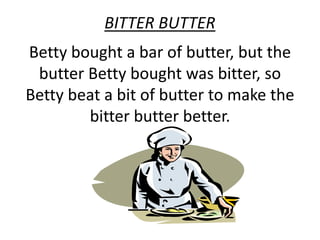 BITTER BUTTER 
Betty bought a bar of butter, but the 
butter Betty bought was bitter, so 
Betty beat a bit of butter to make the 
bitter butter better. 
 