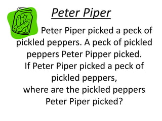 Peter Piper 
Peter Piper picked a peck of 
pickled peppers. A peck of pickled 
peppers Peter Pipper picked. 
If Peter Piper picked a peck of 
pickled peppers, 
where are the pickled peppers 
Peter Piper picked? 
 