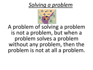 Solving a problem 
A problem of solving a problem 
is not a problem, but when a 
problem solves a problem 
without any problem, then the 
problem is not at all a problem. 
 