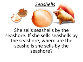 Seashells 
She sells seashells by the 
seashore. If she sells seashells by 
the seashore, where are the 
seashells she sells by the 
seashore? 
 