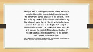 I bought a bit of baking powder and baked a batch of
biscuits. I brought a big basket of biscuits back to
the bakery and baked a basket of big biscuits. Then
I took the big basket of biscuits and the basket of big
biscuits and mixed the big biscuits with the basket of
biscuits that was next to the big basket and put a
bunch of biscuits from the basket into a biscuit mixer
and brought the basket of biscuits and the box of
mixed biscuits and the biscuit mixer to the bakery
and opened a tin of sardines.
Said to be a diction test for would-be radio announcers: To be read clearly, without mistakes, in
less than 20 seconds (from Coronet Magazine, August 1948).
 