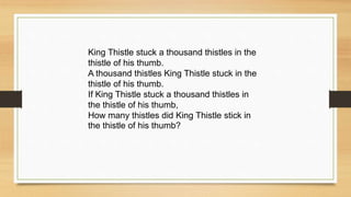 King Thistle stuck a thousand thistles in the
thistle of his thumb.
A thousand thistles King Thistle stuck in the
thistle of his thumb.
If King Thistle stuck a thousand thistles in
the thistle of his thumb,
How many thistles did King Thistle stick in
the thistle of his thumb?
 